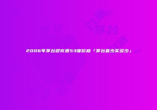 2006年茅台迎宾酒53度价格「茅台最少买多少」