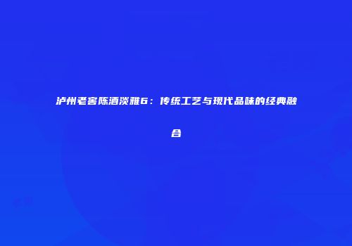 泸州老窖陈酒淡雅6：传统工艺与现代品味的经典融合