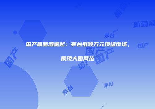 国产葡萄酒崛起：茅台引领万元顶级市场，展现大国风范