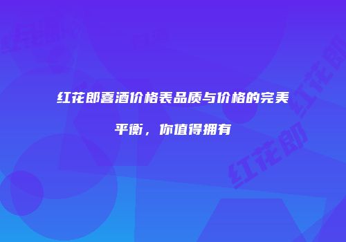 红花郎喜酒价格表品质与价格的完美平衡，你值得拥有