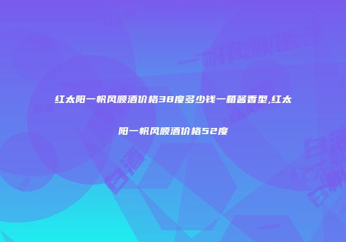 红太阳一帆风顺酒价格38度多少钱一箱酱香型,红太阳一帆风顺酒价格52度