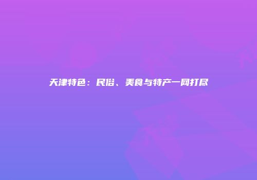 天津特色：民俗、美食与特产一网打尽