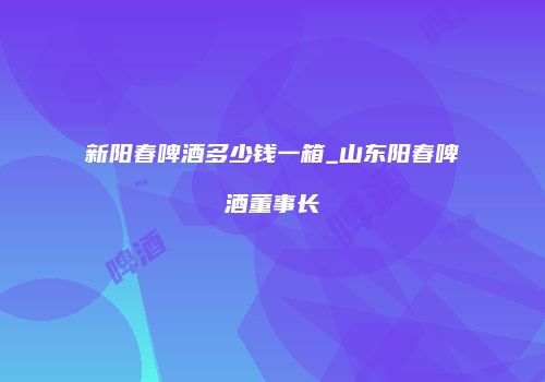 新阳春啤酒多少钱一箱_山东阳春啤酒董事长