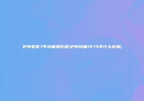 泸州老窖7年特曲酒价格(泸州特曲1975年什么价格)