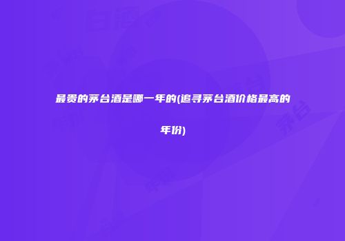 最贵的茅台酒是哪一年的(追寻茅台酒价格最高的年份)
