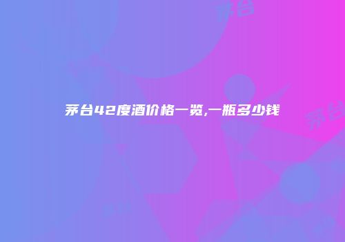茅台42度酒价格一览,一瓶多少钱