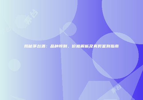 揭秘茅台酒：品种辨别、价格解析及真假鉴别指南