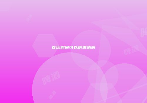 春运期间可以带啤酒吗