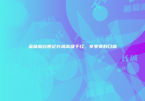 品味烟台世纪长城高级干红，享受美好口感
