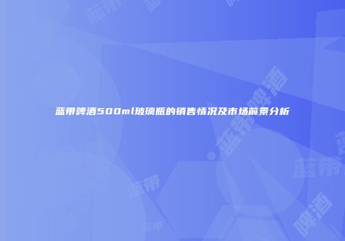 蓝带啤酒500ml玻璃瓶的销售情况及市场前景分析
