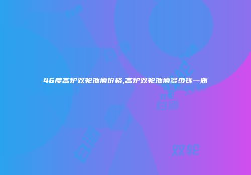46度高炉双轮池酒价格,高炉双轮池酒多少钱一瓶