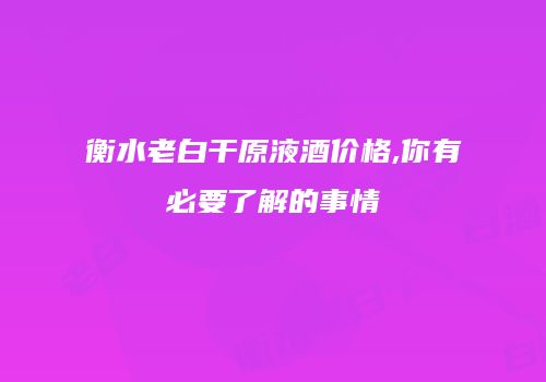 衡水老白干原液酒价格,你有必要了解的事情