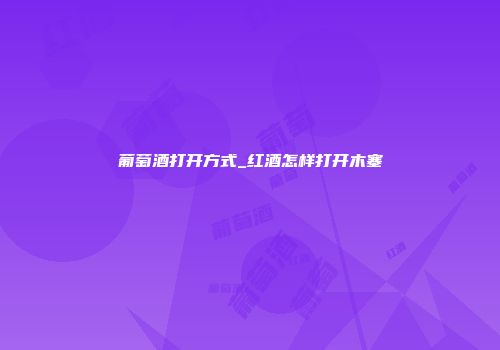 葡萄酒打开方式_红酒怎样打开木塞