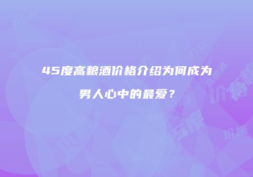 45度高粮酒价格介绍为何成为男人心中的最爱？
