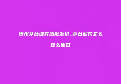 贵州茅台迎宾酒批发价_茅台迎宾怎么这么便宜