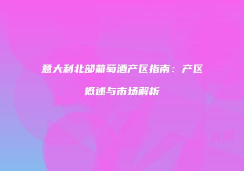 意大利北部葡萄酒产区指南：产区概述与市场解析