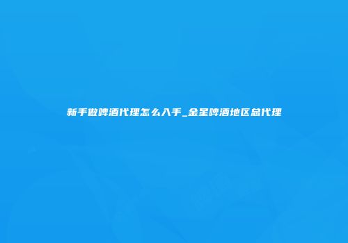 新手做啤酒代理怎么入手_金星啤酒地区总代理
