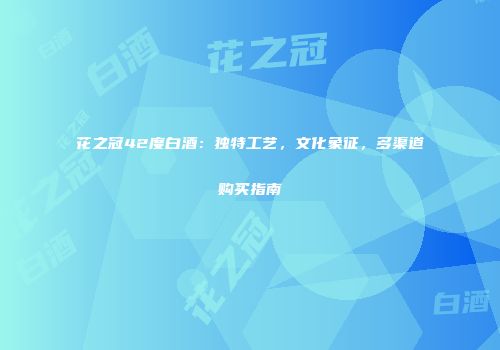 花之冠42度白酒：独特工艺，文化象征，多渠道购买指南