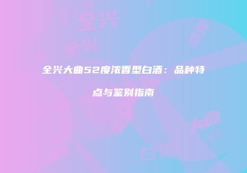 全兴大曲52度浓香型白酒：品种特点与鉴别指南