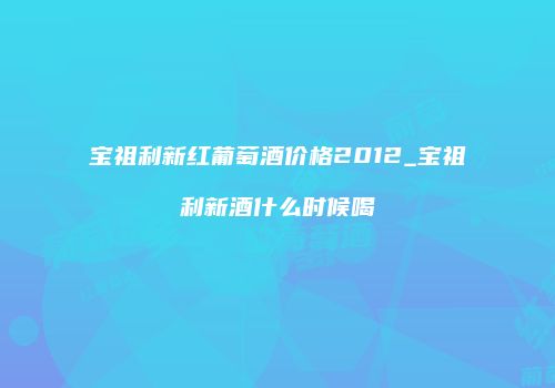 宝祖利新红葡萄酒价格2012_宝祖利新酒什么时候喝
