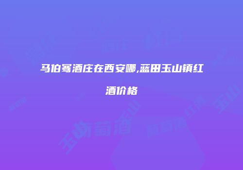 马伯骞酒庄在西安哪,蓝田玉山镇红酒价格
