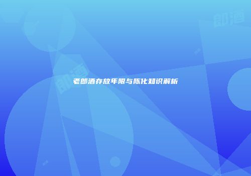 老郎酒存放年限与陈化知识解析