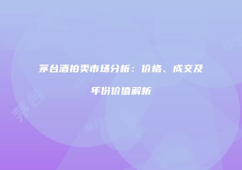 茅台酒拍卖市场分析：价格、成交及年份价值解析