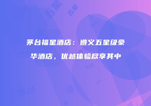 茅台福星酒店：遵义五星级豪华酒店，优越体验尽享其中