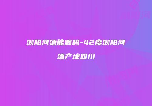 浏阳河酒能喝吗-42度浏阳河酒产地四川