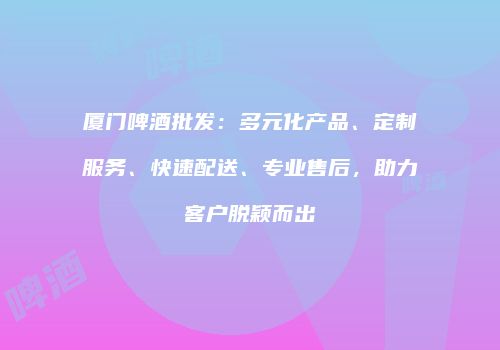 厦门啤酒批发：多元化产品、定制服务、快速配送、专业售后，助力客户脱颖而出