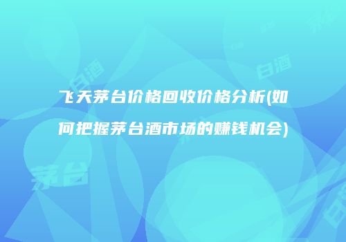 飞天茅台价格回收价格分析(如何把握茅台酒市场的赚钱机会)