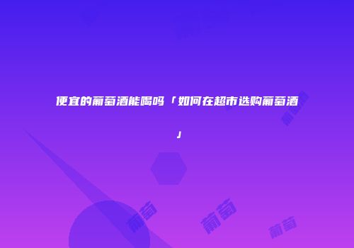 便宜的葡萄酒能喝吗「如何在超市选购葡萄酒」