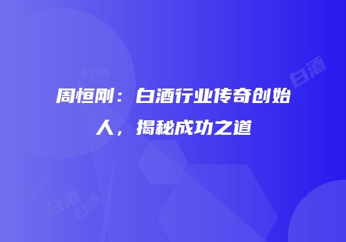 周恒刚：白酒行业传奇创始人，揭秘成功之道