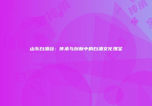 山东白酒台：传承与创新中的白酒文化瑰宝