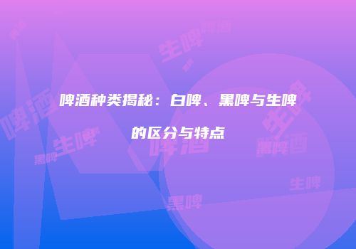 啤酒种类揭秘：白啤、黑啤与生啤的区分与特点