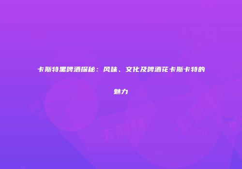 卡斯特黑啤酒探秘：风味、文化及啤酒花卡斯卡特的魅力
