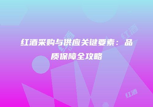 红酒采购与供应关键要素：品质保障全攻略