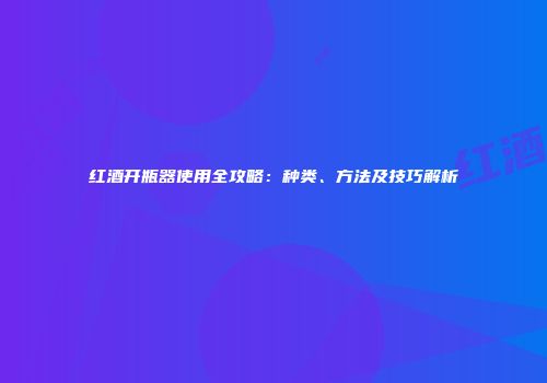 红酒开瓶器使用全攻略：种类、方法及技巧解析