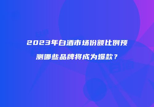 2023年白酒市场份额比例预测哪些品牌将成为爆款？