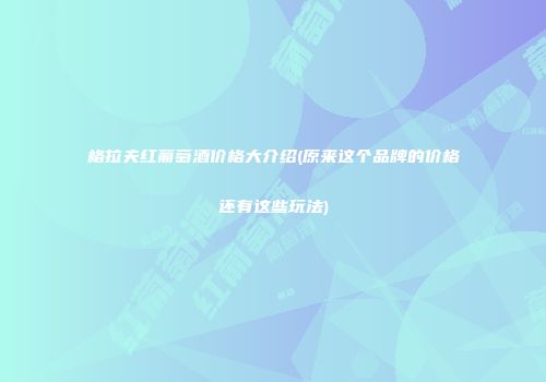 格拉夫红葡萄酒价格大介绍(原来这个品牌的价格还有这些玩法)
