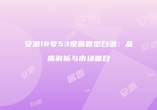 安酒18号53度酱香型白酒：品质解析与市场瞩目
