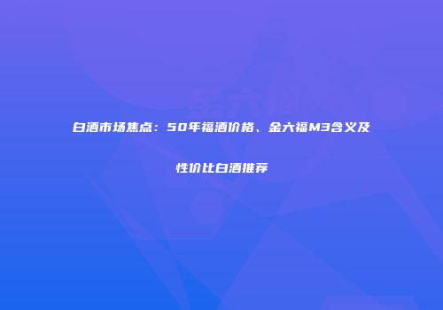 白酒市场焦点：50年福酒价格、金六福M3含义及性价比白酒推荐