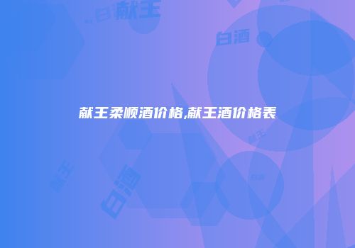 献王柔顺酒价格,献王酒价格表