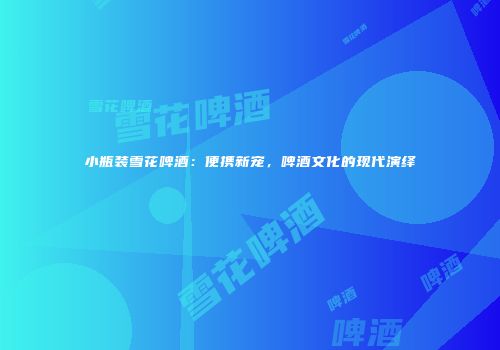 小瓶装雪花啤酒：便携新宠，啤酒文化的现代演绎