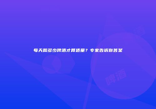 每天喝多少啤酒才算适量？专家告诉你答案