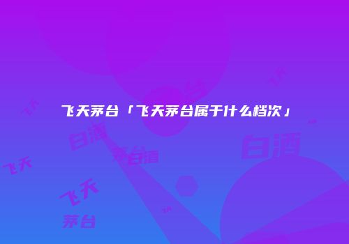 飞天茅台「飞天茅台属于什么档次」