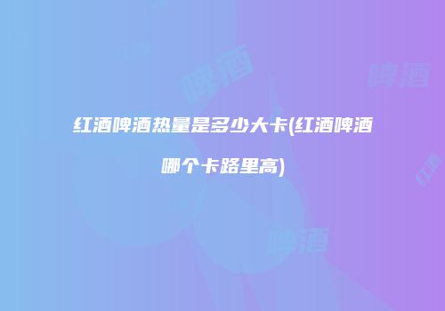 红酒啤酒热量是多少大卡(红酒啤酒哪个卡路里高)
