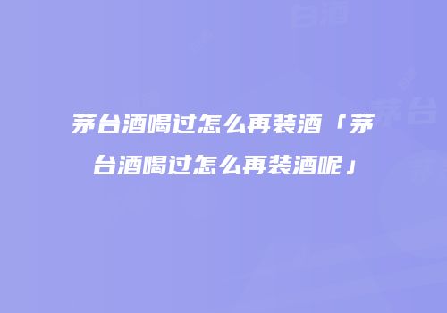 茅台酒喝过怎么再装酒「茅台酒喝过怎么再装酒呢」