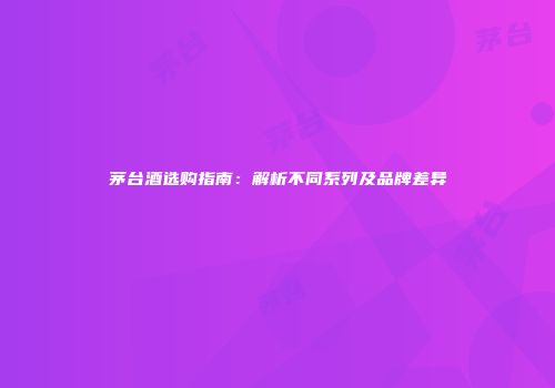 茅台酒选购指南：解析不同系列及品牌差异