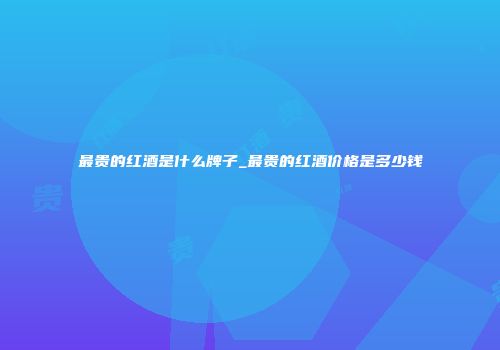 最贵的红酒是什么牌子_最贵的红酒价格是多少钱